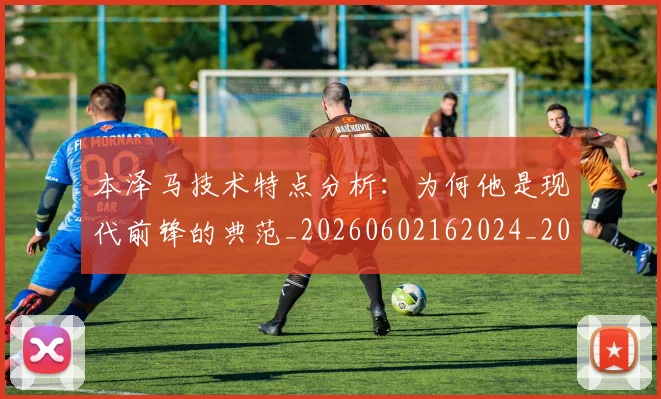 本泽马技术特点分析：为何他是现代前锋的典范_20260602162024_20260707021831_20260731174312