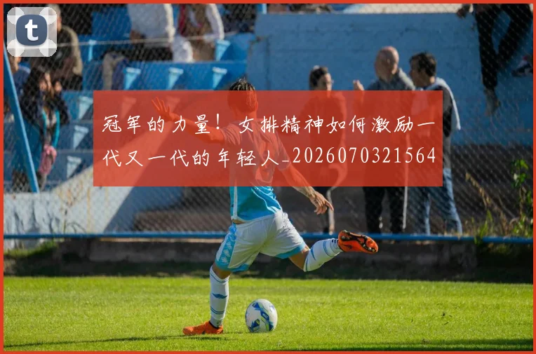 冠军的力量！女排精神如何激励一代又一代的年轻人_20260703215645