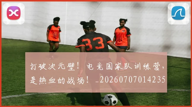 打破次元壁!电竞国家队训练营,是热血的战场!_20260707014235