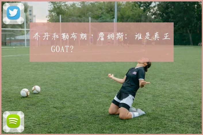 乔丹和勒布朗·詹姆斯:谁是真正的GOAT?