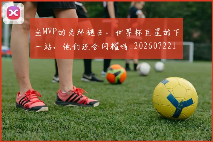 当MVP的光环褪去,世界杯巨星的下一站,他们还会闪耀吗_20260722155422