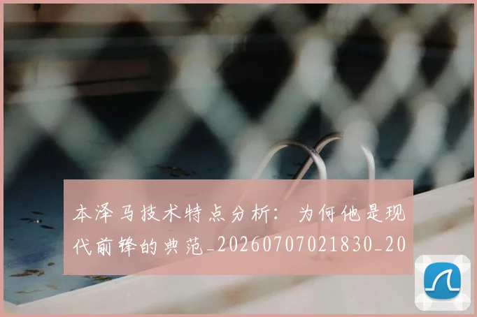 本泽马技术特点分析:为何他是现代前锋的典范_20260707021830_20260731174314