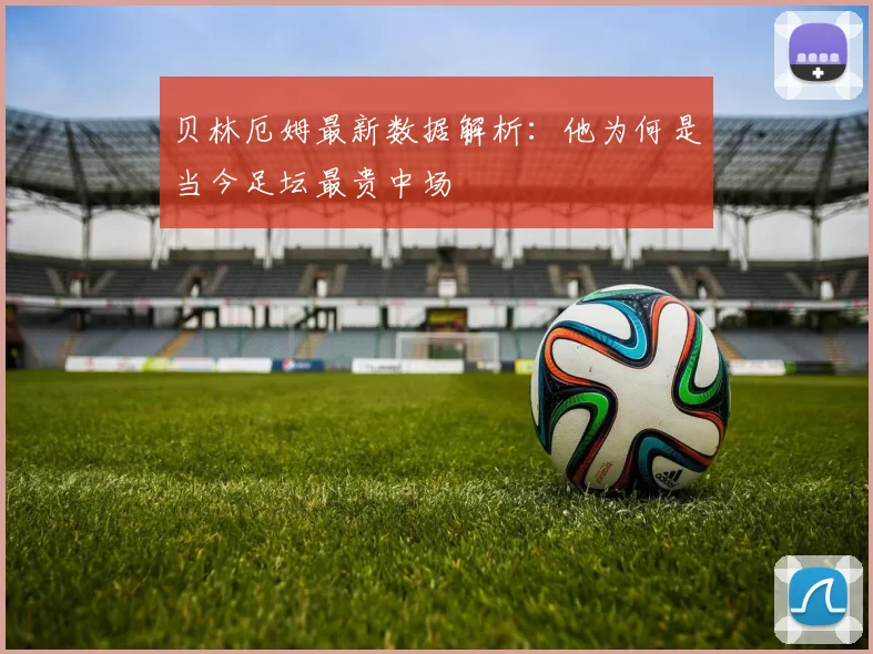 贝林厄姆最新数据解析：他为何是当今足坛最贵中场