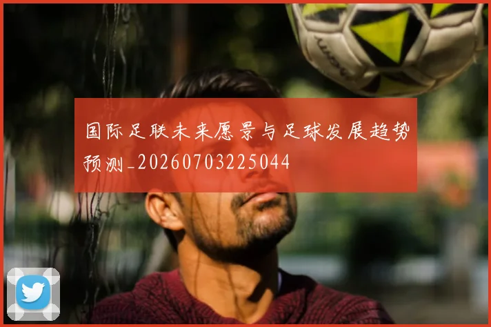 国际足联未来愿景与足球发展趋势预测_20260703225044