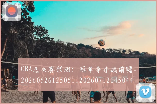 CBA总决赛预测：冠军争夺战前瞻_20260526125051_20260712045044
