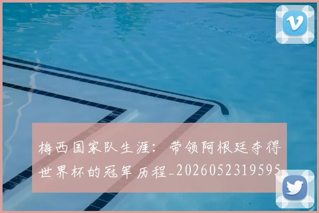 梅西国家队生涯：带领阿根廷夺得世界杯的冠军历程_20260523195955_20260707023035