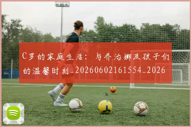 C罗的家庭生活：与乔治娜及孩子们的温馨时刻_20260602161554_20260702164631