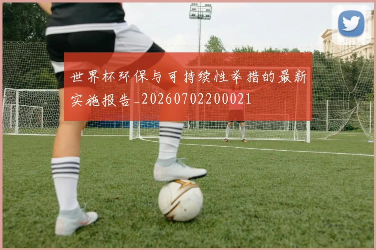 世界杯环保与可持续性举措的最新实施报告_20260702200021