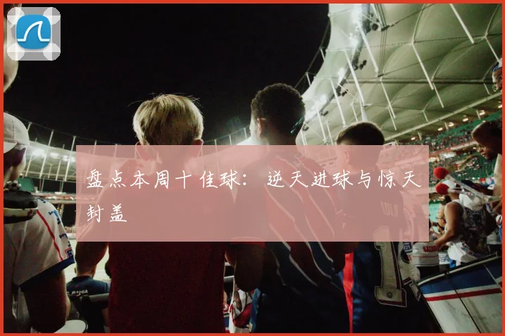 盘点本周十佳球：逆天进球与惊天封盖